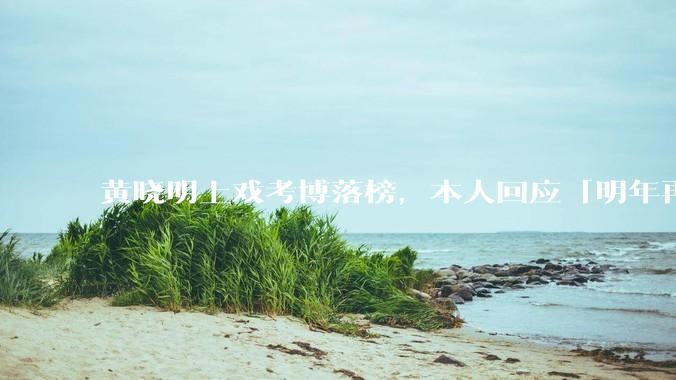 黄晓明上戏考博落榜，本人回应「明年再战」，怎样看明星对高学历的追求？上戏博士有多难考？